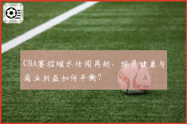 CBA赛程缩水传闻再起,球员健康与商业利益如何平衡?