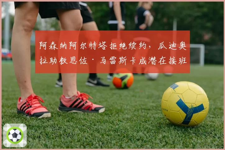 阿森纳阿尔特塔拒绝续约，瓜迪奥拉助教恩佐·马雷斯卡成潜在接班人