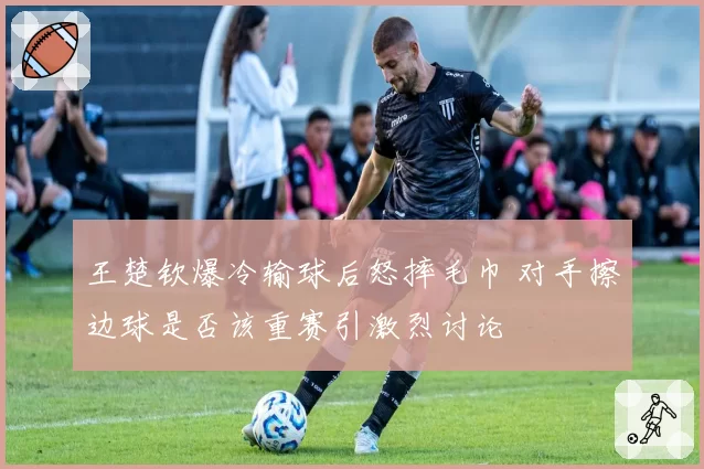 王楚钦爆冷输球后怒摔毛巾 对手擦边球是否该重赛引激烈讨论