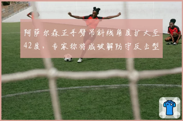 阿萨尔森正手劈吊斜线角度扩大至42度，专家称将成破解防守反击型选手的利器