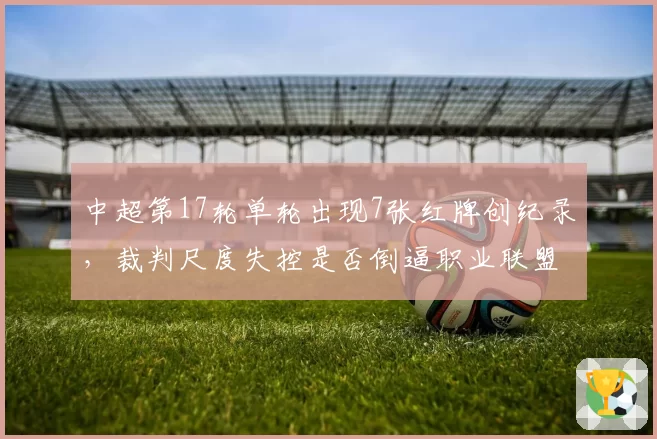 中超第17轮单轮出现7张红牌创纪录，裁判尺度失控是否倒逼职业联盟改革？