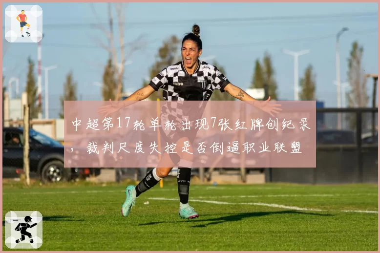 中超第17轮单轮出现7张红牌创纪录，裁判尺度失控是否倒逼职业联盟改革？