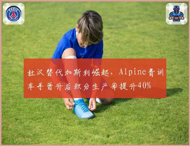 杜汉替代加斯利崛起,Alpine青训车手晋升后积分生产率提升40%