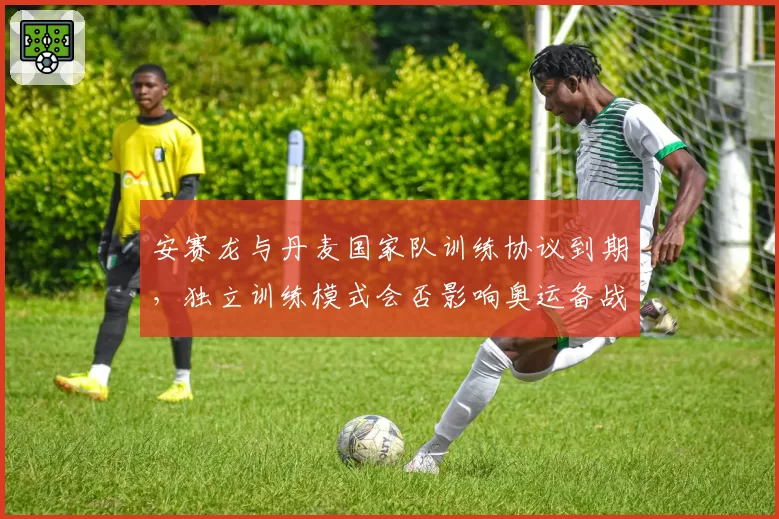 安赛龙与丹麦国家队训练协议到期，独立训练模式会否影响奥运备战？