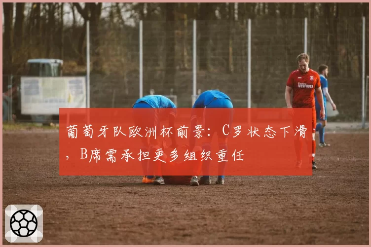 葡萄牙队欧洲杯前景:C罗状态下滑,B席需承担更多组织重任