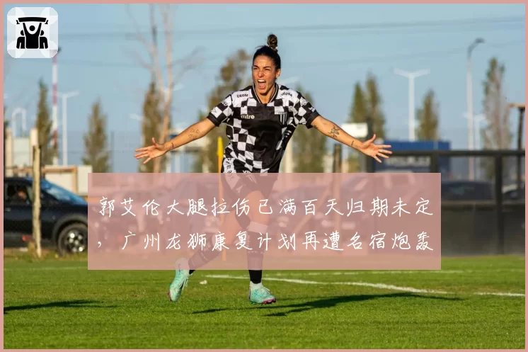 郭艾伦大腿拉伤已满百天归期未定，广州龙狮康复计划再遭名宿炮轰