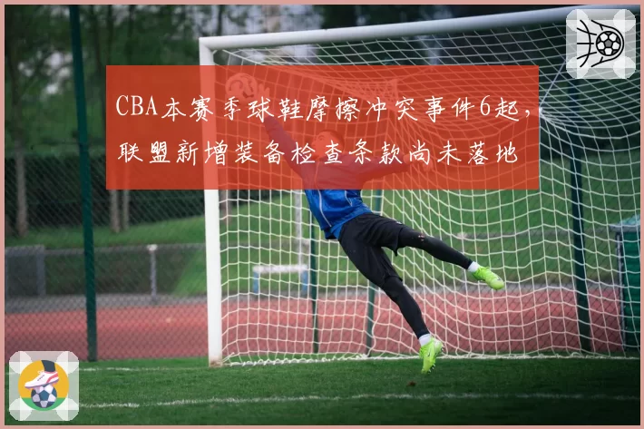 CBA本赛季球鞋摩擦冲突事件6起，联盟新增装备检查条款尚未落地