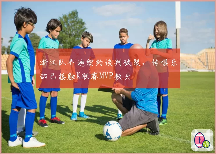 浙江队乔迪续约谈判破裂,传俱乐部已接触K联赛MVP教头