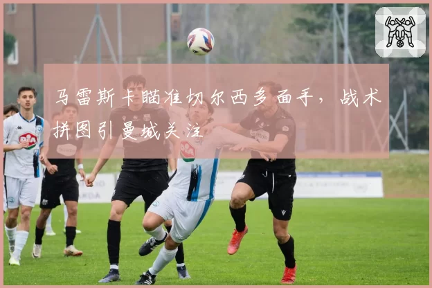 马雷斯卡瞄准切尔西多面手,战术拼图引曼城关注