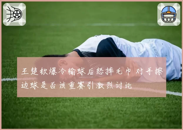王楚钦爆冷输球后怒摔毛巾 对手擦边球是否该重赛引激烈讨论