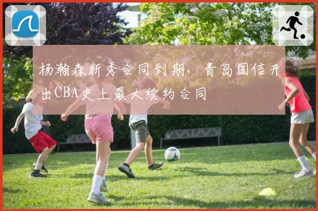 杨瀚森新秀合同到期，青岛国信开出CBA史上最大续约合同