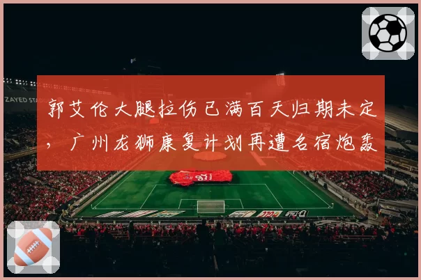 郭艾伦大腿拉伤已满百天归期未定，广州龙狮康复计划再遭名宿炮轰
