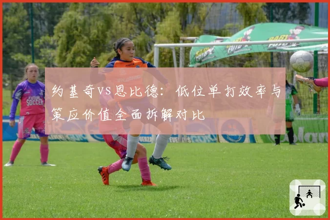 约基奇vs恩比德:低位单打效率与策应价值全面拆解对比