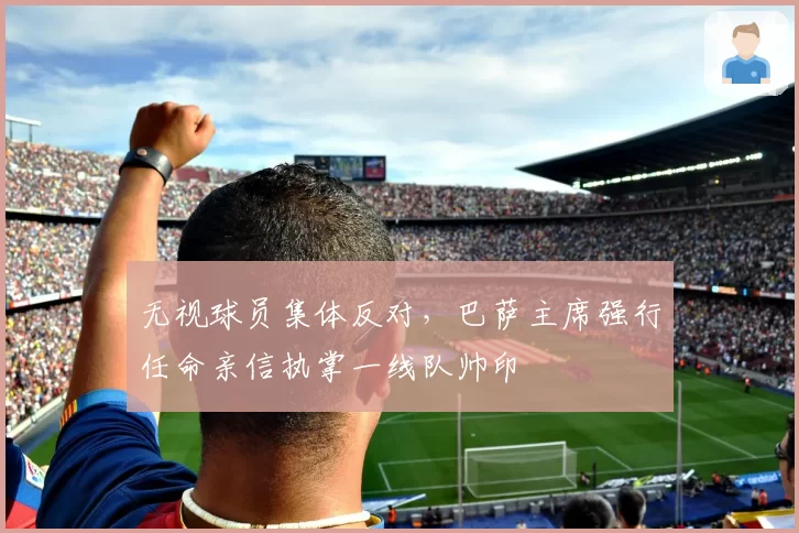 无视球员集体反对,巴萨主席强行任命亲信执掌一线队帅印