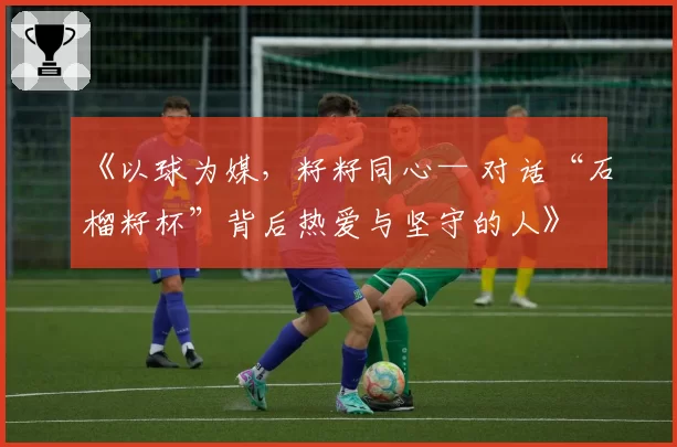 《以球为媒，籽籽同心— 对话“石榴籽杯”背后热爱与坚守的人》