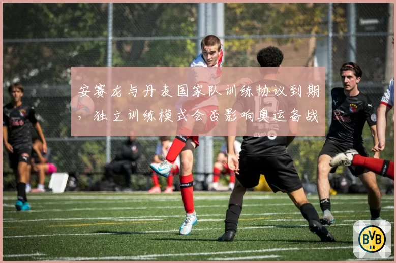 安赛龙与丹麦国家队训练协议到期，独立训练模式会否影响奥运备战？