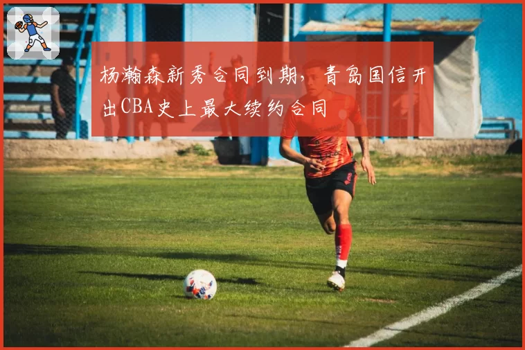 杨瀚森新秀合同到期，青岛国信开出CBA史上最大续约合同
